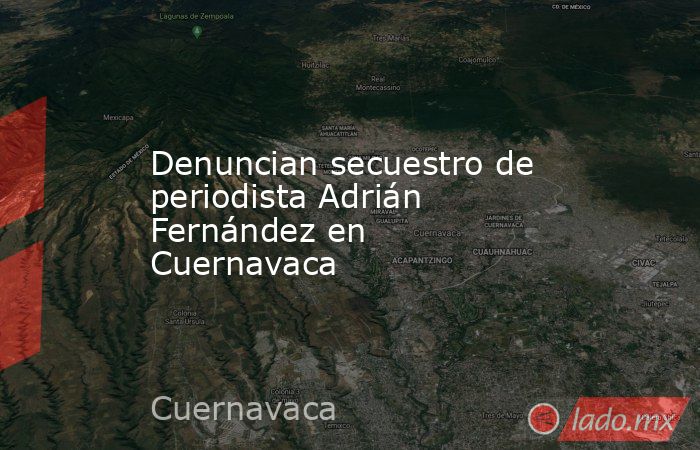 Denuncian secuestro de periodista Adrián Fernández en Cuernavaca. Noticias en tiempo real
