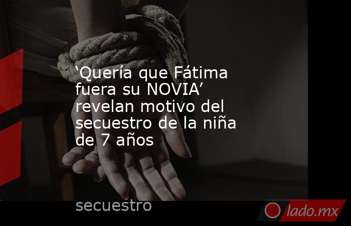 ‘Quería que Fátima fuera su NOVIA’ revelan motivo del secuestro de la niña de 7 años. Noticias en tiempo real