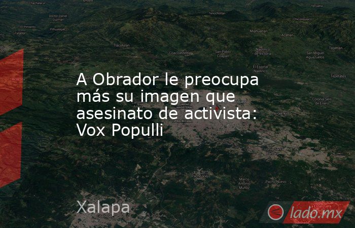 A Obrador le preocupa más su imagen que asesinato de activista: Vox Populli. Noticias en tiempo real