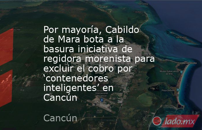 Por mayoría, Cabildo de Mara bota a la basura iniciativa de regidora morenista para excluir el cobro por ‘contenedores inteligentes’ en Cancún. Noticias en tiempo real