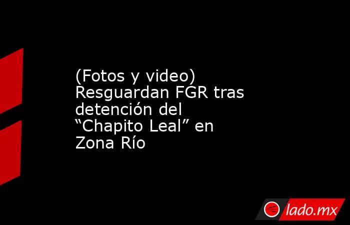(Fotos y video) Resguardan FGR tras detención del “Chapito Leal” en Zona Río. Noticias en tiempo real