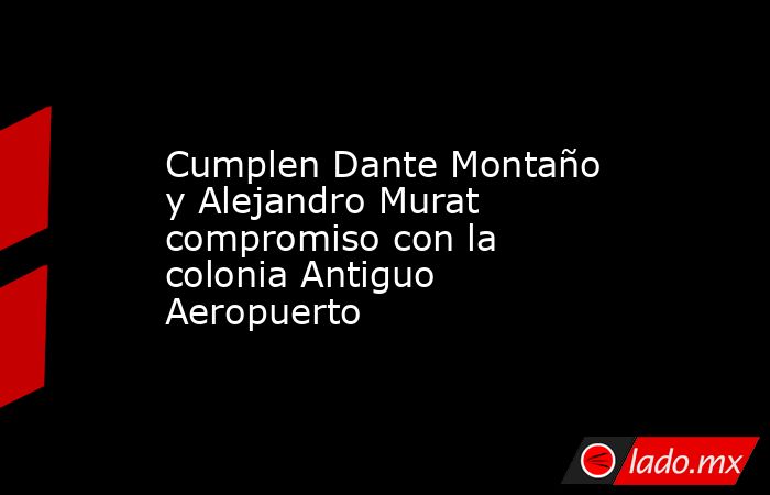 Cumplen Dante Montaño y Alejandro Murat compromiso con la colonia Antiguo Aeropuerto. Noticias en tiempo real
