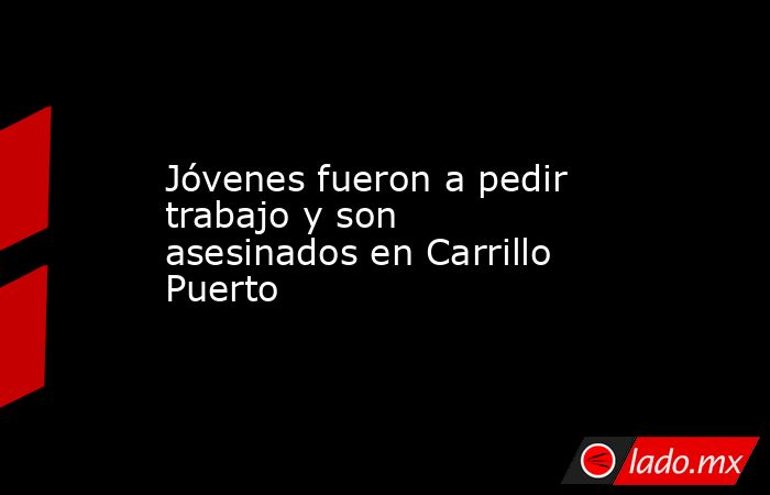 Jóvenes fueron a pedir trabajo y son asesinados en Carrillo Puerto. Noticias en tiempo real