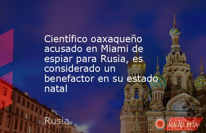 Científico oaxaqueño acusado en Miami de espiar para Rusia, es considerado un benefactor en su estado natal. Noticias en tiempo real