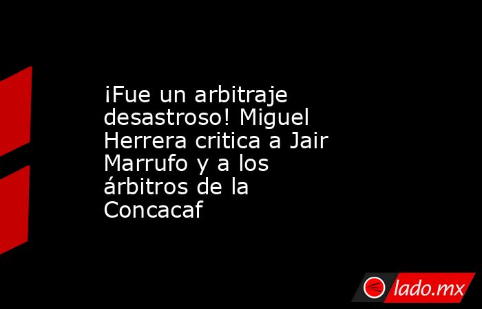 ¡Fue un arbitraje desastroso! Miguel Herrera critica a Jair Marrufo y a los árbitros de la Concacaf. Noticias en tiempo real
