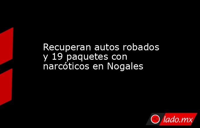 Recuperan autos robados y 19 paquetes con narcóticos en Nogales. Noticias en tiempo real