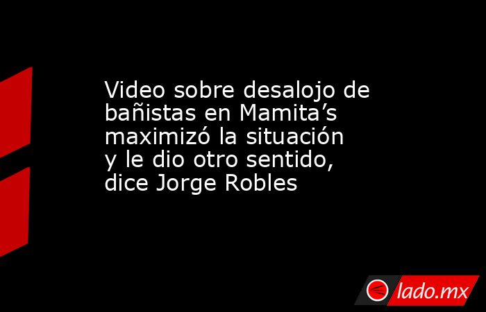Video sobre desalojo de bañistas en Mamita’s maximizó la situación y le dio otro sentido, dice Jorge Robles. Noticias en tiempo real