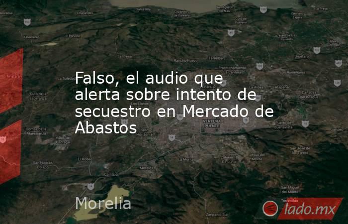 Falso, el audio que alerta sobre intento de secuestro en Mercado de Abastos. Noticias en tiempo real