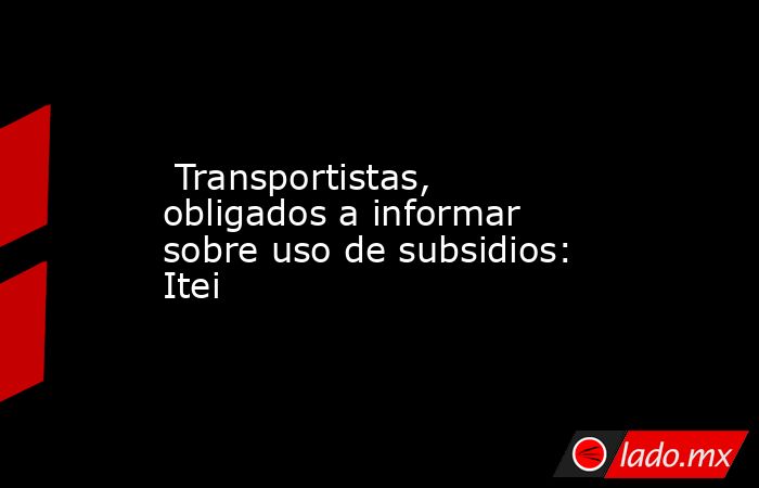  Transportistas, obligados a informar sobre uso de subsidios: Itei. Noticias en tiempo real