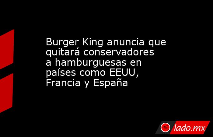 Burger King anuncia que quitará conservadores a hamburguesas en países como EEUU, Francia y España. Noticias en tiempo real