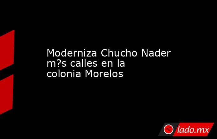 Moderniza Chucho Nader m?s calles en la colonia Morelos. Noticias en tiempo real