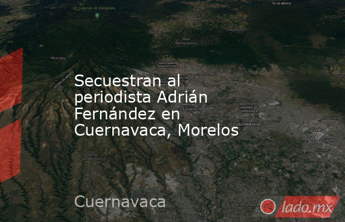 Secuestran al periodista Adrián Fernández en Cuernavaca, Morelos. Noticias en tiempo real