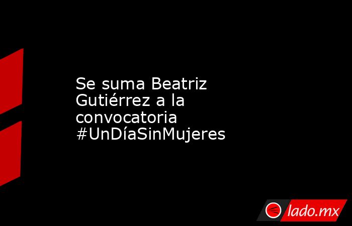 Se suma Beatriz Gutiérrez a la convocatoria #UnDíaSinMujeres. Noticias en tiempo real