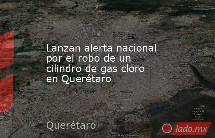 Lanzan alerta nacional por el robo de un cilindro de gas cloro en Querétaro. Noticias en tiempo real
