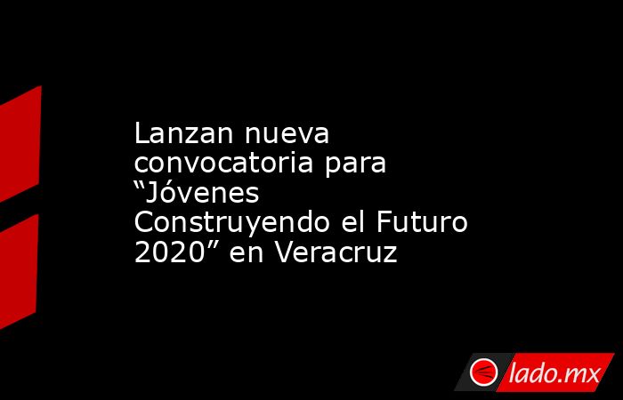 Lanzan nueva convocatoria para “Jóvenes Construyendo el Futuro 2020” en Veracruz. Noticias en tiempo real
