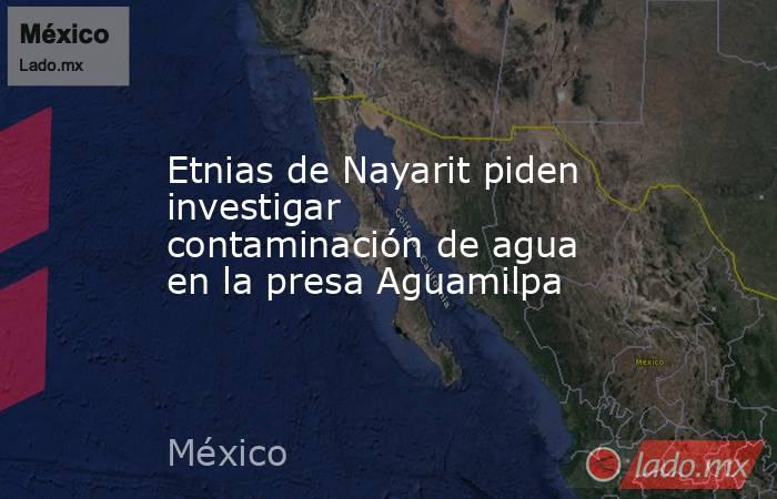 Etnias de Nayarit piden investigar contaminación de agua en la presa Aguamilpa. Noticias en tiempo real