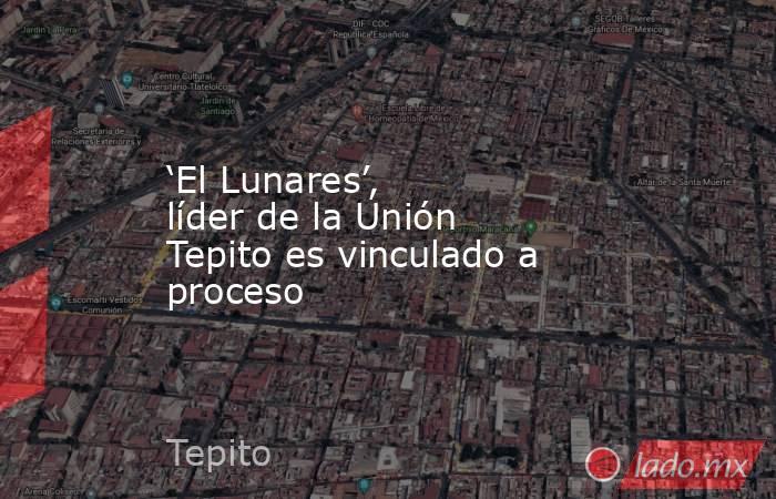‘El Lunares’, líder de la Unión Tepito es vinculado a proceso. Noticias en tiempo real