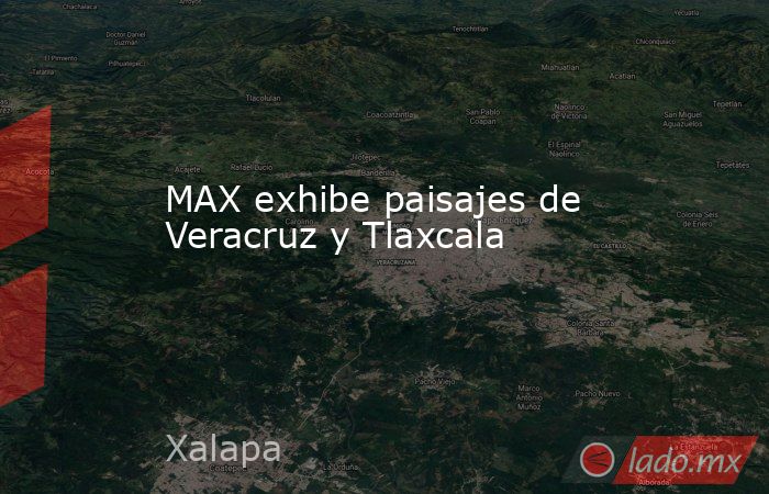 MAX exhibe paisajes de Veracruz y Tlaxcala. Noticias en tiempo real