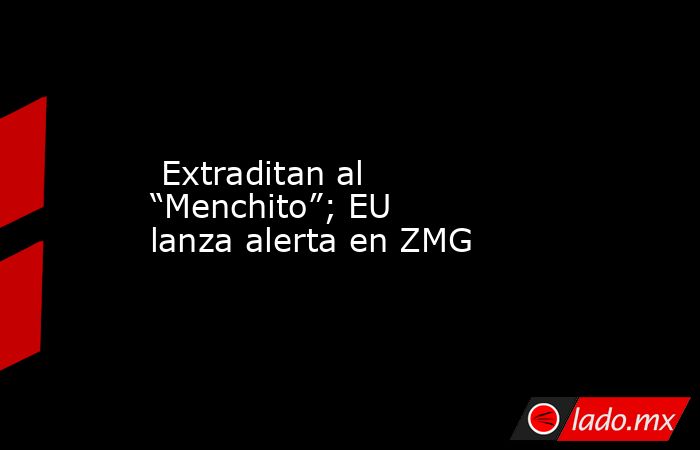  Extraditan al “Menchito”; EU lanza alerta en ZMG. Noticias en tiempo real