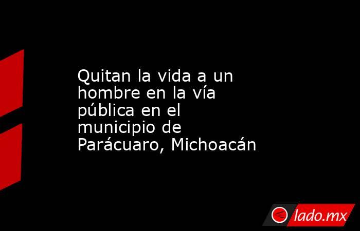 Quitan la vida a un hombre en la vía pública en el municipio de Parácuaro, Michoacán. Noticias en tiempo real