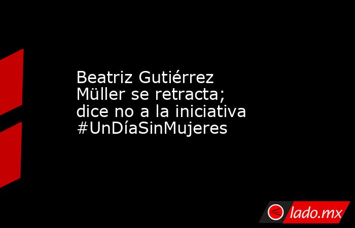 Beatriz Gutiérrez Müller se retracta; dice no a la iniciativa #UnDíaSinMujeres. Noticias en tiempo real