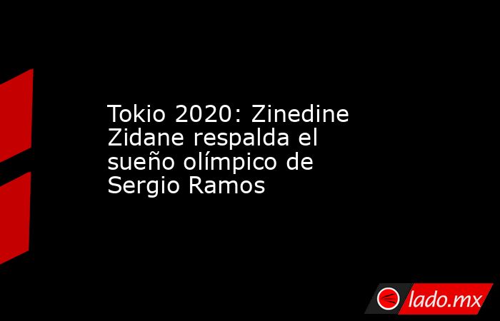 Tokio 2020: Zinedine Zidane respalda el sueño olímpico de Sergio Ramos. Noticias en tiempo real