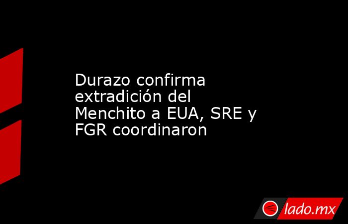 Durazo confirma extradición del Menchito a EUA, SRE y FGR coordinaron. Noticias en tiempo real