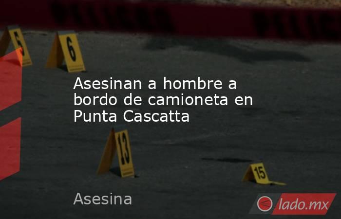 Asesinan a hombre a bordo de camioneta en Punta Cascatta. Noticias en tiempo real