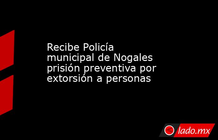 Recibe Policía municipal de Nogales prisión preventiva por extorsión a personas. Noticias en tiempo real