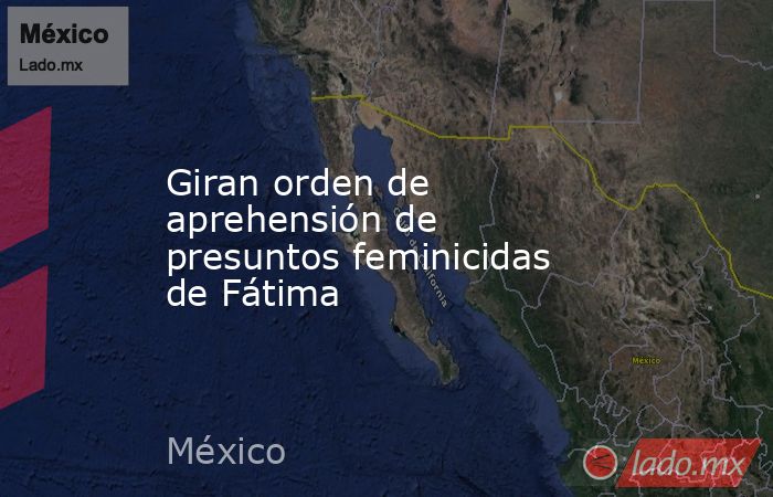 Giran orden de aprehensión de presuntos feminicidas de Fátima. Noticias en tiempo real