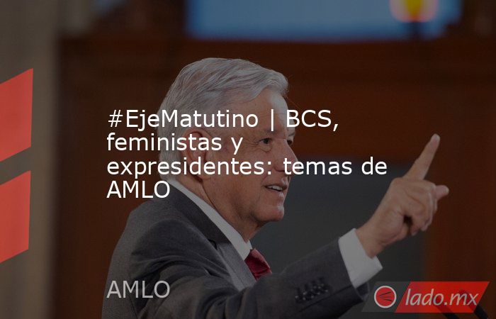 #EjeMatutino | BCS, feministas y expresidentes: temas de AMLO. Noticias en tiempo real