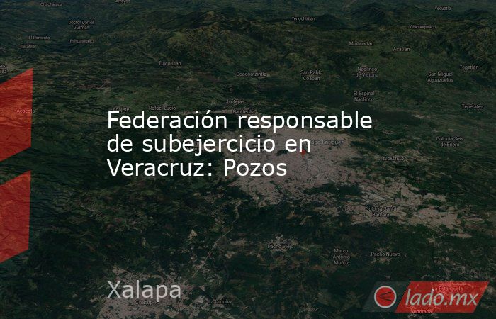 Federación responsable de subejercicio en Veracruz: Pozos. Noticias en tiempo real