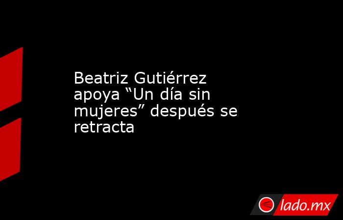 Beatriz Gutiérrez apoya “Un día sin mujeres” después se retracta. Noticias en tiempo real