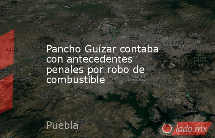 Pancho Guízar contaba con antecedentes penales por robo de combustible. Noticias en tiempo real