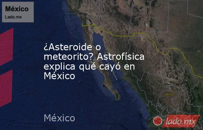 ¿Asteroide o meteorito? Astrofísica explica qué cayó en México. Noticias en tiempo real