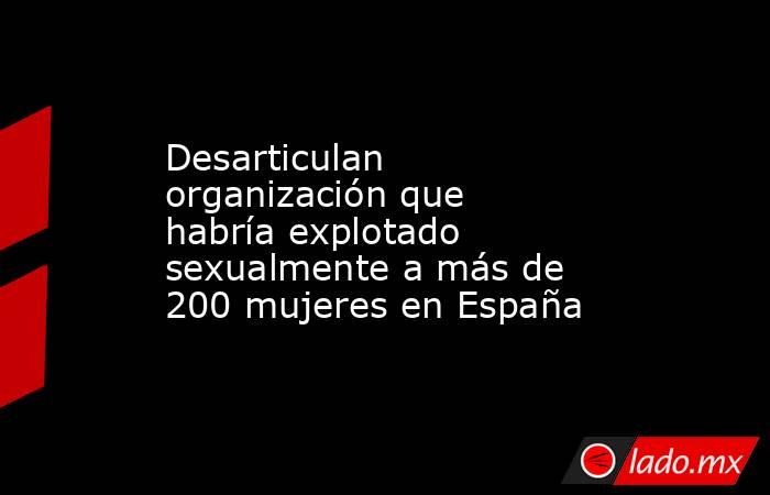 Desarticulan organización que habría explotado sexualmente a más de 200 mujeres en España. Noticias en tiempo real