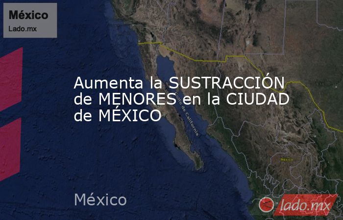 Aumenta la SUSTRACCIÓN de MENORES en la CIUDAD de MÉXICO. Noticias en tiempo real