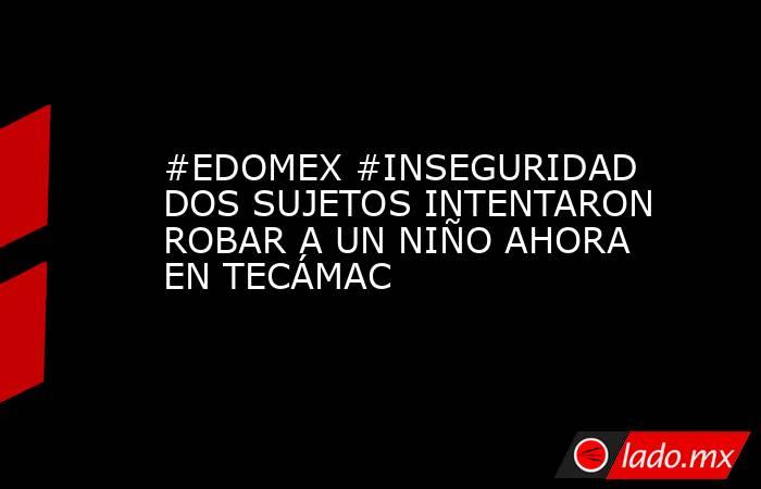 #EDOMEX #INSEGURIDAD DOS SUJETOS INTENTARON ROBAR A UN NIÑO AHORA EN TECÁMAC. Noticias en tiempo real
