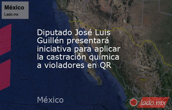 Diputado José Luis Guillén presentará iniciativa para aplicar la castración química a violadores en QR. Noticias en tiempo real