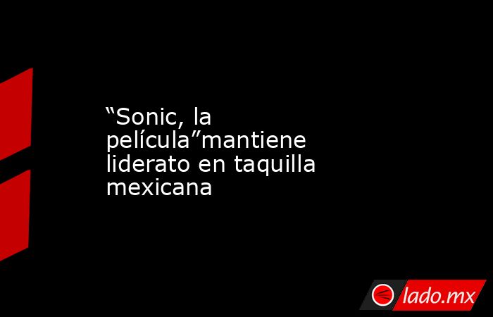 “Sonic, la película”mantiene liderato en taquilla mexicana. Noticias en tiempo real