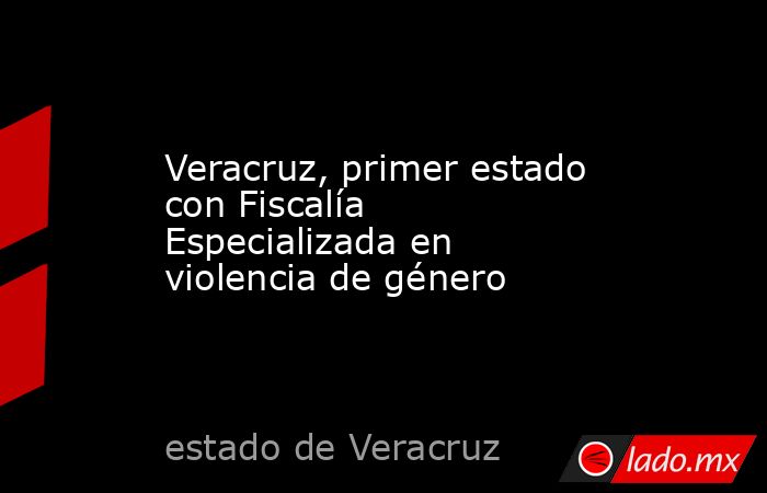 Veracruz, primer estado con Fiscalía Especializada en violencia de género    . Noticias en tiempo real