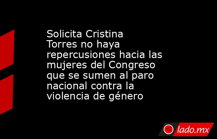 Solicita Cristina Torres no haya repercusiones hacia las mujeres del Congreso que se sumen al paro nacional contra la violencia de género. Noticias en tiempo real