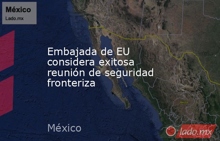 Embajada de EU considera exitosa reunión de seguridad fronteriza. Noticias en tiempo real