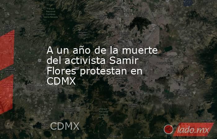A un año de la muerte del activista Samir Flores protestan en CDMX. Noticias en tiempo real
