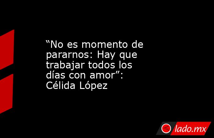 “No es momento de pararnos: Hay que trabajar todos los días con amor”:  Célida López. Noticias en tiempo real