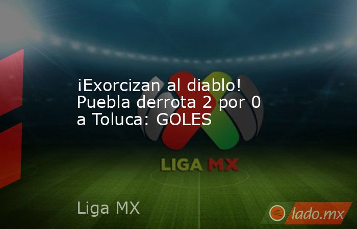 ¡Exorcizan al diablo! Puebla derrota 2 por 0 a Toluca: GOLES. Noticias en tiempo real
