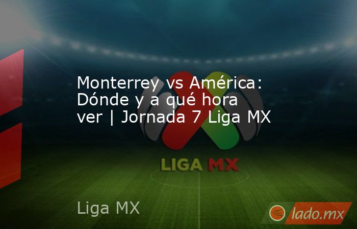 Monterrey vs América: Dónde y a qué hora ver | Jornada 7 Liga MX. Noticias en tiempo real