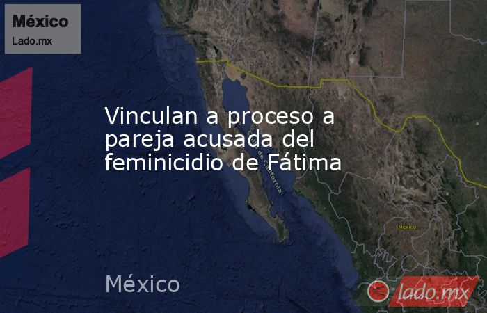 Vinculan a proceso a pareja acusada del feminicidio de Fátima. Noticias en tiempo real