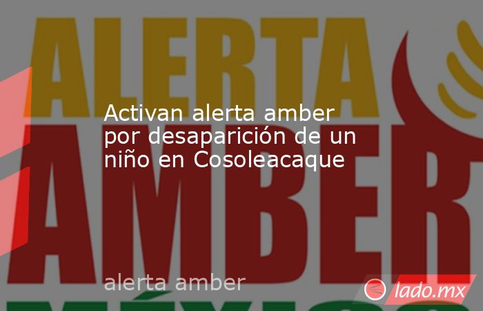 Activan alerta amber por desaparición de un niño en Cosoleacaque. Noticias en tiempo real