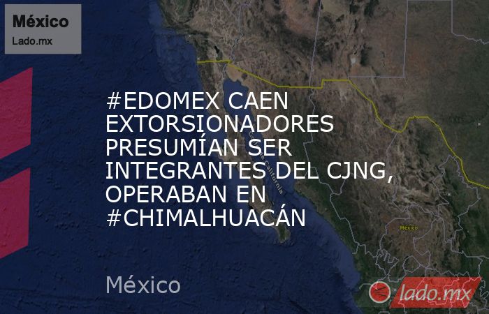 #EDOMEX CAEN EXTORSIONADORES PRESUMÍAN SER INTEGRANTES DEL CJNG, OPERABAN EN #CHIMALHUACÁN. Noticias en tiempo real